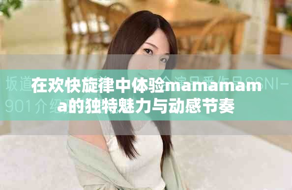 在歡快旋律中體驗mamamama的獨特魅力與動感節(jié)奏