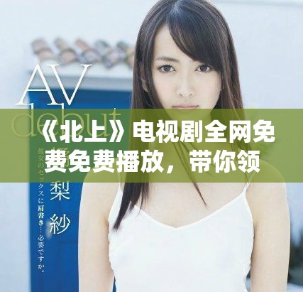 《北上》電視劇全網免費免費播放，帶你領略精彩劇情與人物情感