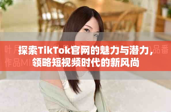 探索TikTok官網(wǎng)的魅力與潛力，領(lǐng)略短視頻時代的新風尚