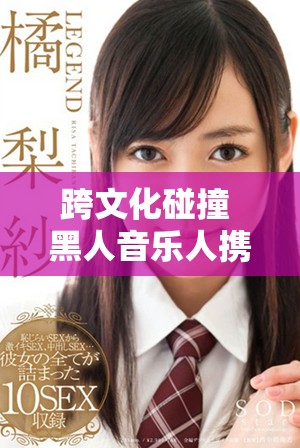 跨文化碰撞 黑人音樂(lè)人攜手中國(guó)女說(shuō)唱歌手展現(xiàn)獨(dú)特魅力