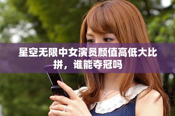 星空無限中女演員顏值高低大比拼，誰能奪冠嗎