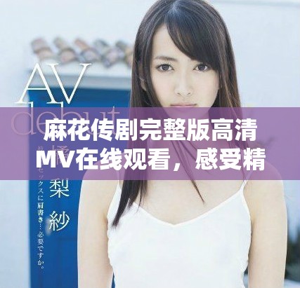 麻花傳劇完整版高清MV在線觀看，感受精彩劇情與音樂魅力