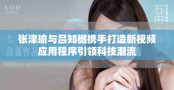 張津瑜與呂知樾攜手打造新視頻應(yīng)用程序引領(lǐng)科技潮流