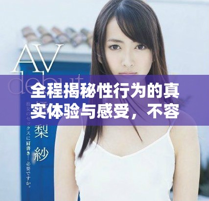 全程揭秘性行為的真實(shí)體驗(yàn)與感受，不容錯過的精彩內(nèi)容
