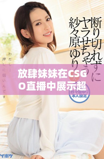 放肆妹妹在CSGO直播中展示超強(qiáng)實(shí)力引發(fā)觀眾熱議