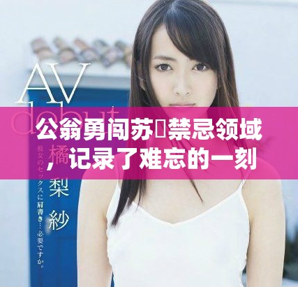 公翁勇闖蘇玥禁忌領(lǐng)域，記錄了難忘的一刻視頻曝光