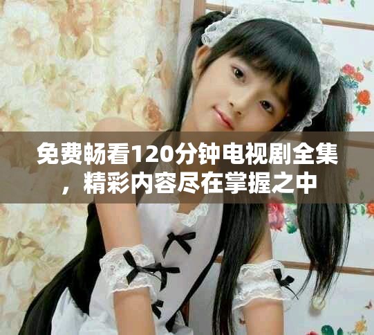 免費暢看120分鐘電視劇全集，精彩內(nèi)容盡在掌握之中
