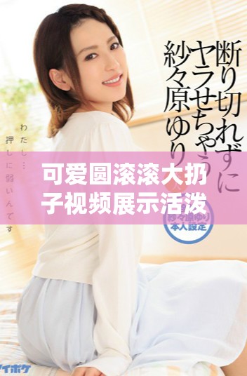 可愛圓滾滾大扔子視頻展示活潑搞笑的瞬間