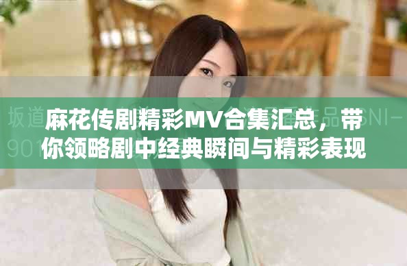 麻花傳劇精彩MV合集匯總，帶你領(lǐng)略劇中經(jīng)典瞬間與精彩表現(xiàn)