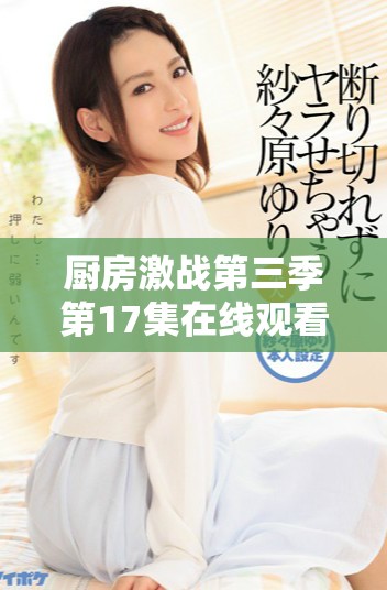 廚房激戰(zhàn)第三季第17集在線觀看精彩瞬間分享和劇情解析