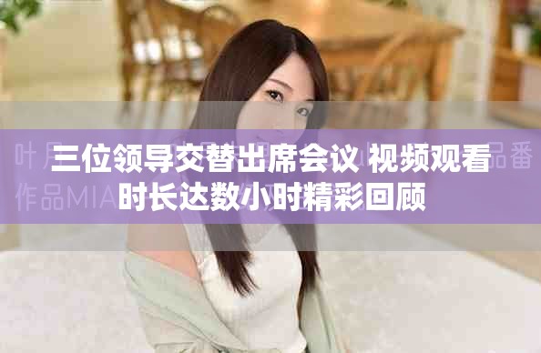 三位領(lǐng)導(dǎo)交替出席會(huì)議 視頻觀看時(shí)長達(dá)數(shù)小時(shí)精彩回顧