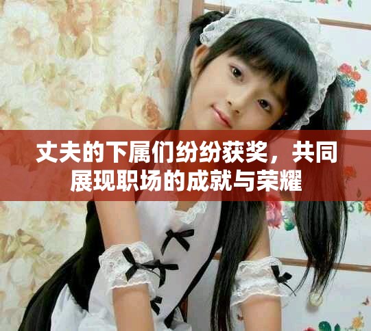 丈夫的下屬們紛紛獲獎(jiǎng)，共同展現(xiàn)職場(chǎng)的成就與榮耀