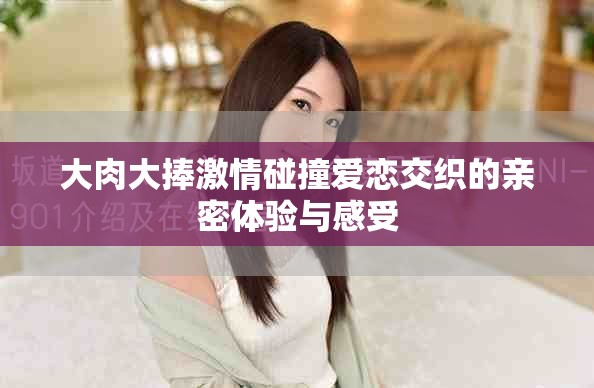 大肉大捧激情碰撞愛戀交織的親密體驗(yàn)與感受