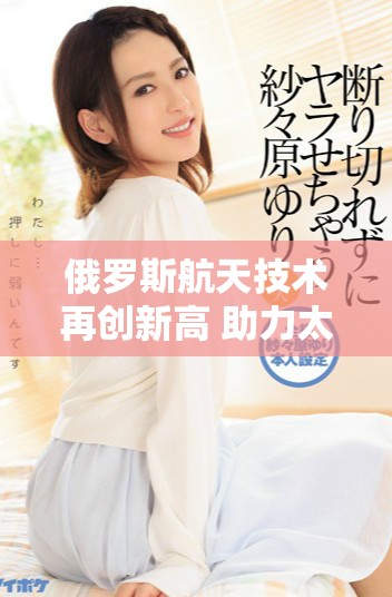 俄羅斯航天技術(shù)再創(chuàng)新高 助力太空探索新挑戰(zhàn)