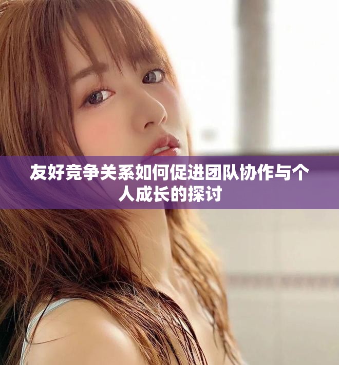 友好競(jìng)爭(zhēng)關(guān)系如何促進(jìn)團(tuán)隊(duì)協(xié)作與個(gè)人成長(zhǎng)的探討