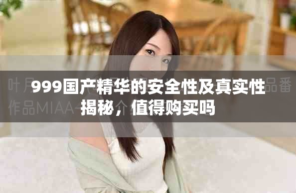 999國(guó)產(chǎn)精華的安全性及真實(shí)性揭秘，值得購(gòu)買(mǎi)嗎