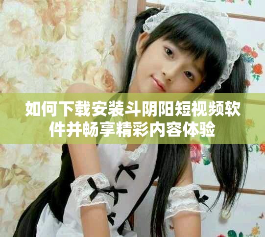 如何下載安裝斗陰陽短視頻軟件并暢享精彩內(nèi)容體驗(yàn)