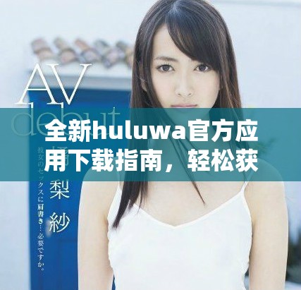 全新huluwa官方應用下載指南，輕松獲取最新版本與使用技巧