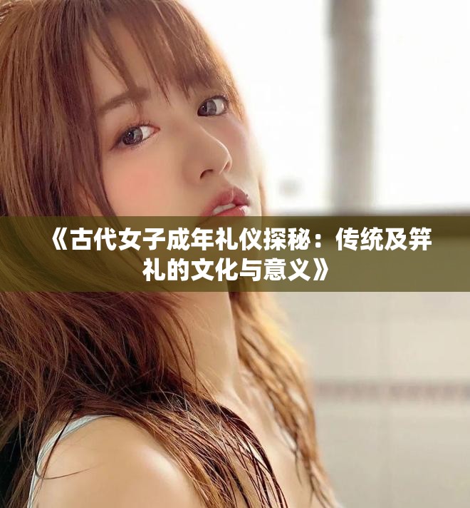 《古代女子成年禮儀探秘：傳統(tǒng)及笄禮的文化與意義》