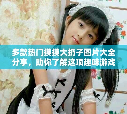 多款熱門(mén)摸摸大扔子圖片大全分享，助你了解這項(xiàng)趣味游戲