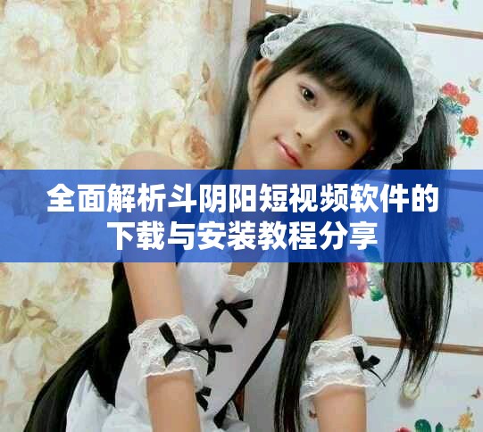 全面解析斗陰陽短視頻軟件的下載與安裝教程分享