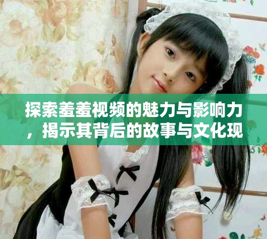 探索羞羞視頻的魅力與影響力，揭示其背后的故事與文化現(xiàn)象