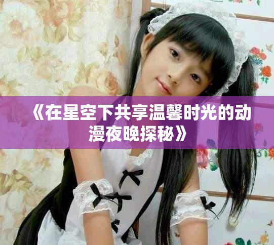 《在星空下共享溫馨時(shí)光的動(dòng)漫夜晚探秘》