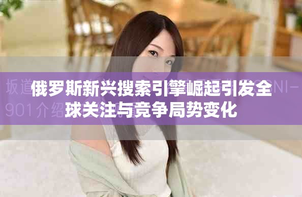 俄羅斯新興搜索引擎崛起引發(fā)全球關注與競爭局勢變化