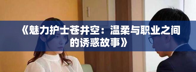 《魅力護(hù)士蒼井空：溫柔與職業(yè)之間的誘惑故事》
