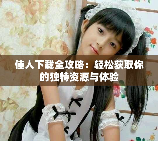 佳人下載全攻略：輕松獲取你的獨(dú)特資源與體驗(yàn)