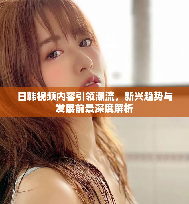 日韓視頻內(nèi)容引領(lǐng)潮流，新興趨勢與發(fā)展前景深度解析
