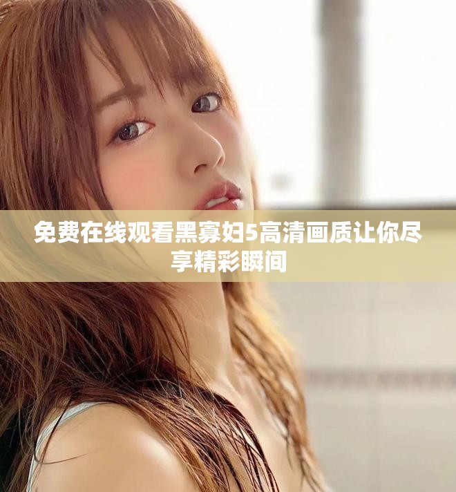免費(fèi)在線觀看黑寡婦5高清畫(huà)質(zhì)讓你盡享精彩瞬間