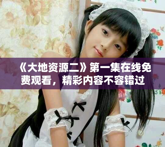 《大地資源二》第一集在線免費(fèi)觀看，精彩內(nèi)容不容錯(cuò)過(guò)