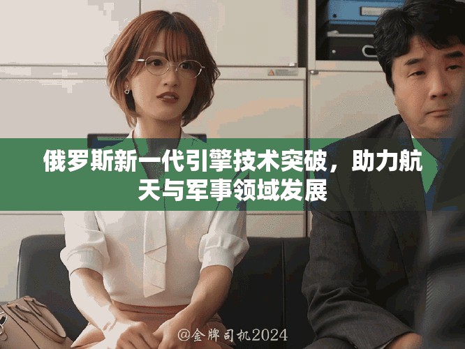俄羅斯新一代引擎技術(shù)突破，助力航天與軍事領(lǐng)域發(fā)展