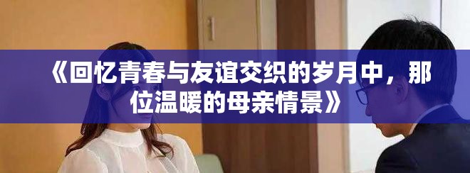 《回憶青春與友誼交織的歲月中，那位溫暖的母親情景》