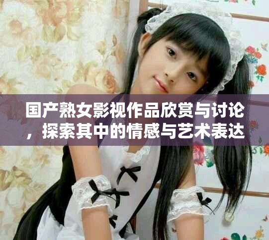 國(guó)產(chǎn)熟女影視作品欣賞與討論，探索其中的情感與藝術(shù)表達(dá)