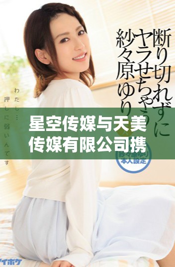 星空傳媒與天美傳媒有限公司攜手開創(chuàng)新傳媒局面