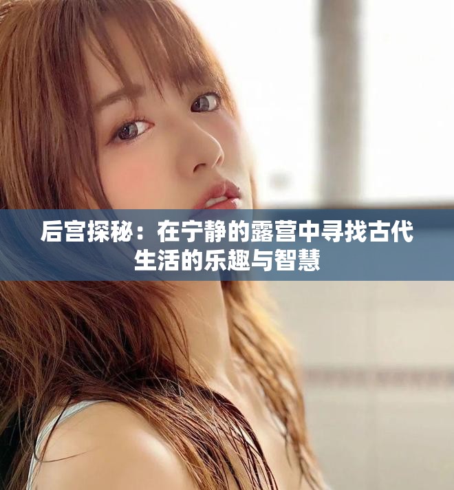 后宮探秘：在寧?kù)o的露營(yíng)中尋找古代生活的樂(lè)趣與智慧