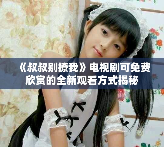 《叔叔別撩我》電視劇可免費(fèi)欣賞的全新觀看方式揭秘