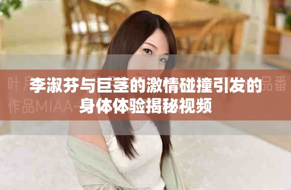 李淑芬與巨莖的激情碰撞引發(fā)的身體體驗(yàn)揭秘視頻