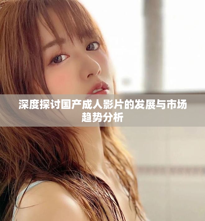 深度探討國產(chǎn)成人影片的發(fā)展與市場趨勢分析