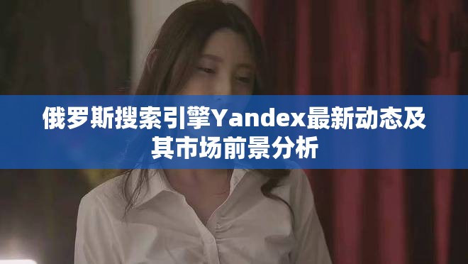 俄羅斯搜索引擎Yandex最新動(dòng)態(tài)及其市場(chǎng)前景分析