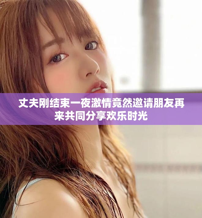 丈夫剛結(jié)束一夜激情竟然邀請朋友再來共同分享歡樂時(shí)光