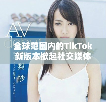 全球范圍內(nèi)的TikTok新版本掀起社交媒體熱潮與挑戰(zhàn)