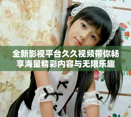 全新影視平臺(tái)久久視頻帶你暢享海量精彩內(nèi)容與無(wú)限樂(lè)趣