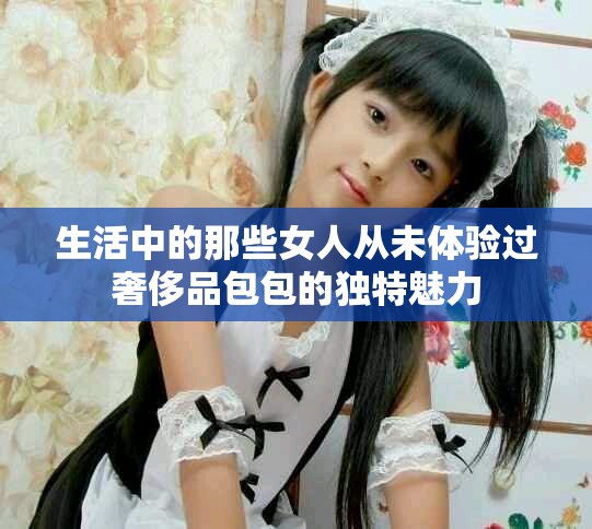 生活中的那些女人從未體驗過奢侈品包包的獨特魅力