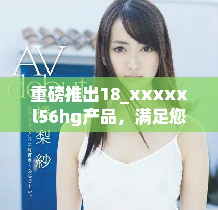 重磅推出18_xxxxxl56hg產(chǎn)品，滿足您的多樣需求與期待