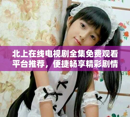 北上在線電視劇全集免費(fèi)觀看平臺(tái)推薦，便捷暢享精彩劇情