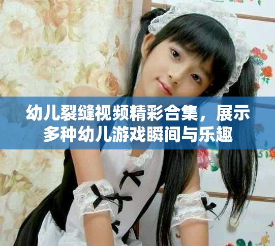 幼兒裂縫視頻精彩合集，展示多種幼兒游戲瞬間與樂趣