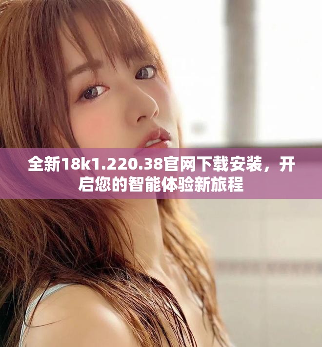 全新18k1.220.38官網(wǎng)下載安裝，開啟您的智能體驗(yàn)新旅程